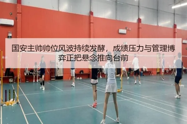 国安主帅帅位风波持续发酵，成绩压力与管理博弈正把悬念推向台前